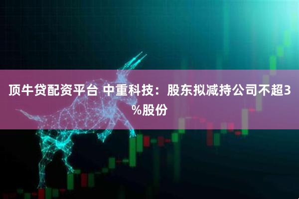 顶牛贷配资平台 中重科技：股东拟减持公司不超3%股份