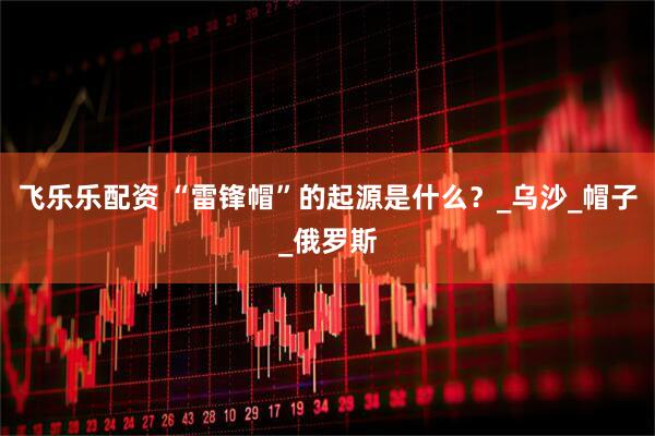 飞乐乐配资 “雷锋帽”的起源是什么？_乌沙_帽子_俄罗斯