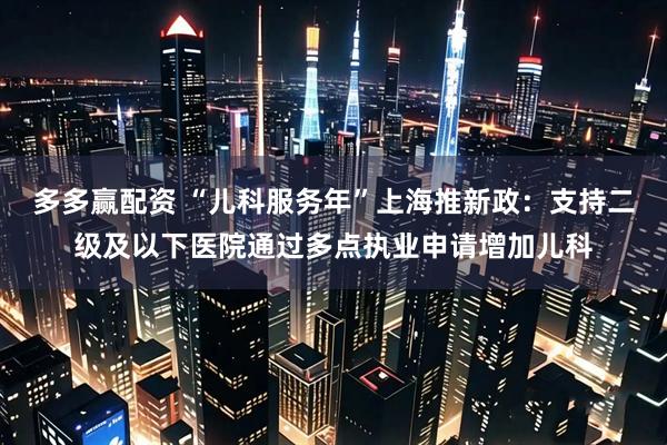 多多赢配资 “儿科服务年”上海推新政：支持二级及以下医院通过多点执业申请增加儿科