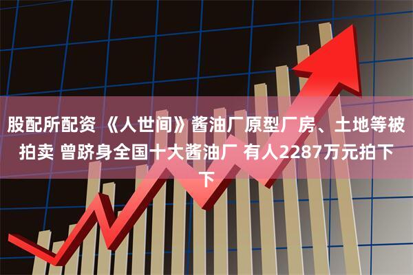 股配所配资 《人世间》酱油厂原型厂房、土地等被拍卖 曾跻身全国十大酱油厂 有人2287万元拍下