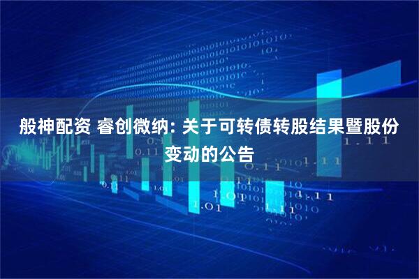 般神配资 睿创微纳: 关于可转债转股结果暨股份变动的公告