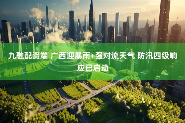 九融配资端 广西迎暴雨+强对流天气 防汛四级响应已启动